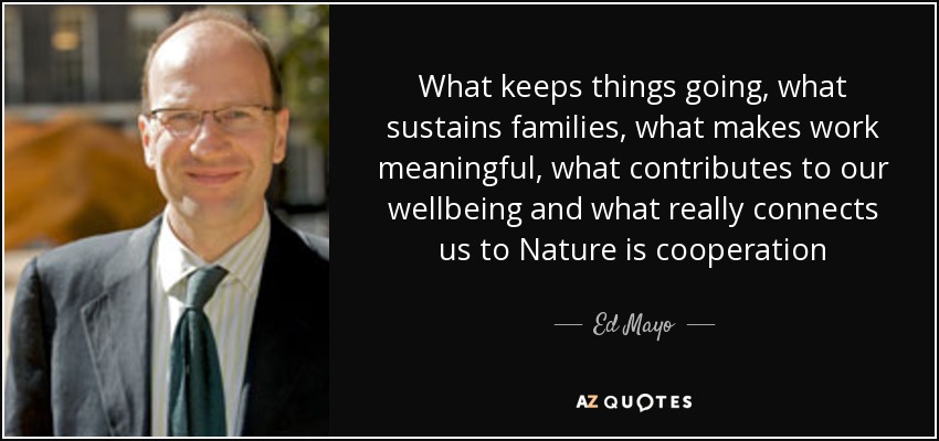 What keeps things going, what sustains families, what makes work meaningful, what contributes to our wellbeing and what really connects us to Nature is cooperation - Ed Mayo