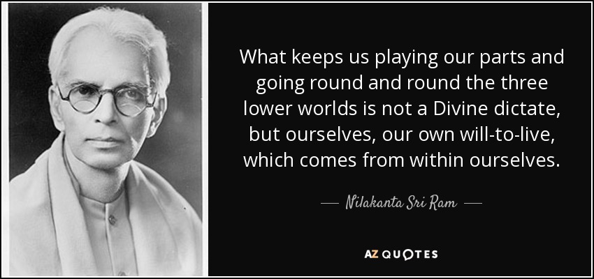 What keeps us playing our parts and going round and round the three lower worlds is not a Divine dictate, but ourselves, our own will-to-live, which comes from within ourselves. - Nilakanta Sri Ram