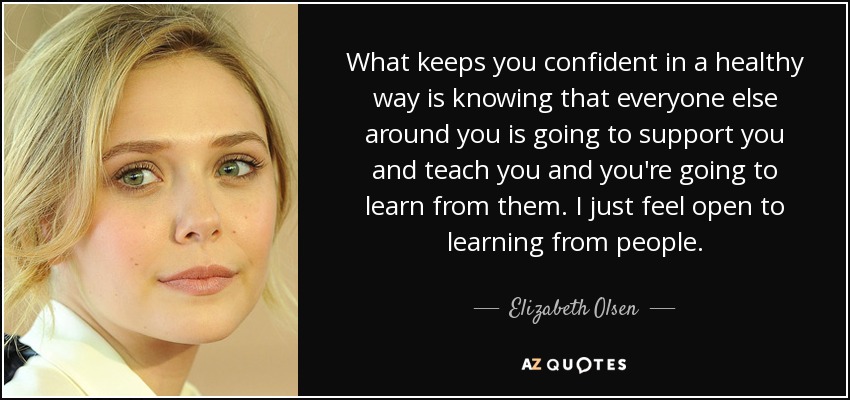 What keeps you confident in a healthy way is knowing that everyone else around you is going to support you and teach you and you're going to learn from them. I just feel open to learning from people. - Elizabeth Olsen