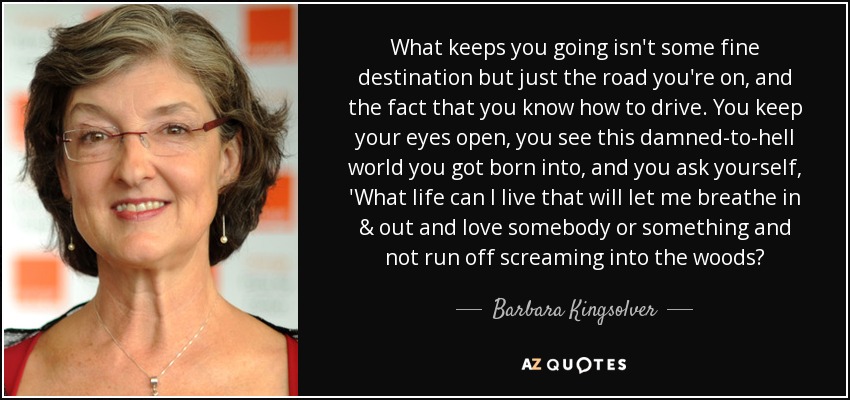 What keeps you going isn't some fine destination but just the road you're on, and the fact that you know how to drive. You keep your eyes open, you see this damned-to-hell world you got born into, and you ask yourself, 'What life can I live that will let me breathe in & out and love somebody or something and not run off screaming into the woods? - Barbara Kingsolver