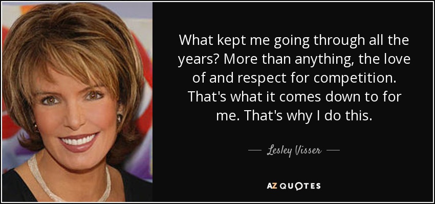 What kept me going through all the years? More than anything, the love of and respect for competition. That's what it comes down to for me. That's why I do this. - Lesley Visser