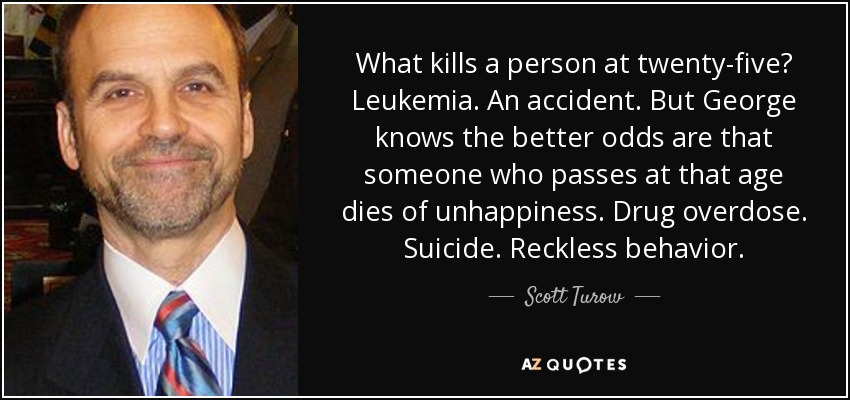 What kills a person at twenty-five? Leukemia. An accident. But George knows the better odds are that someone who passes at that age dies of unhappiness. Drug overdose. Suicide. Reckless behavior. - Scott Turow