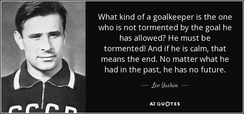 What kind of a goalkeeper is the one who is not tormented by the goal he has allowed? He must be tormented! And if he is calm, that means the end. No matter what he had in the past, he has no future. - Lev Yashin