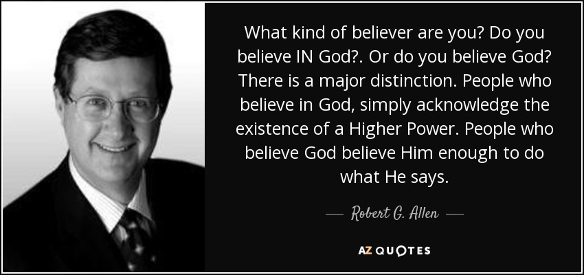 What kind of believer are you? Do you believe IN God?. Or do you believe God? There is a major distinction. People who believe in God, simply acknowledge the existence of a Higher Power. People who believe God believe Him enough to do what He says. - Robert G. Allen
