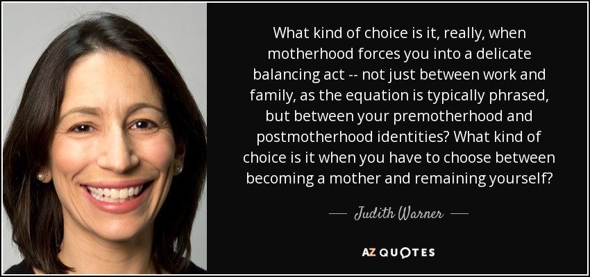 What kind of choice is it, really, when motherhood forces you into a delicate balancing act -- not just between work and family, as the equation is typically phrased, but between your premotherhood and postmotherhood identities? What kind of choice is it when you have to choose between becoming a mother and remaining yourself? - Judith Warner