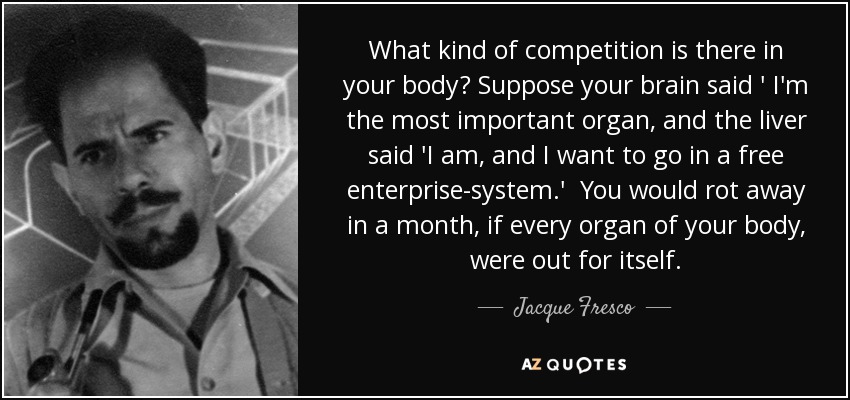 What kind of competition is there in your body? Suppose your brain said ' I'm the most important organ, and the liver said 'I am, and I want to go in a free enterprise-system.' You would rot away in a month, if every organ of your body, were out for itself. - Jacque Fresco