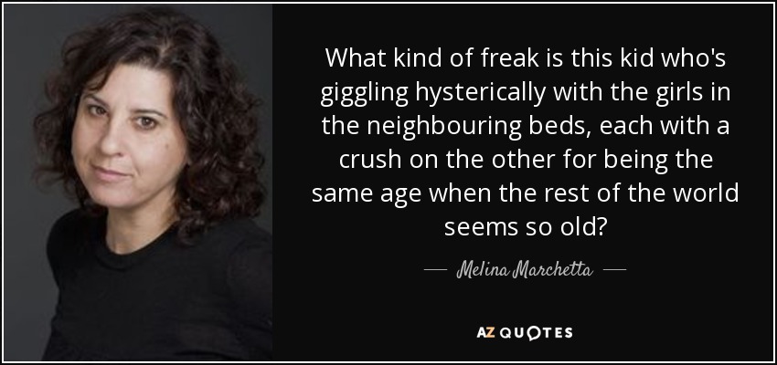 What kind of freak is this kid who's giggling hysterically with the girls in the neighbouring beds, each with a crush on the other for being the same age when the rest of the world seems so old? - Melina Marchetta