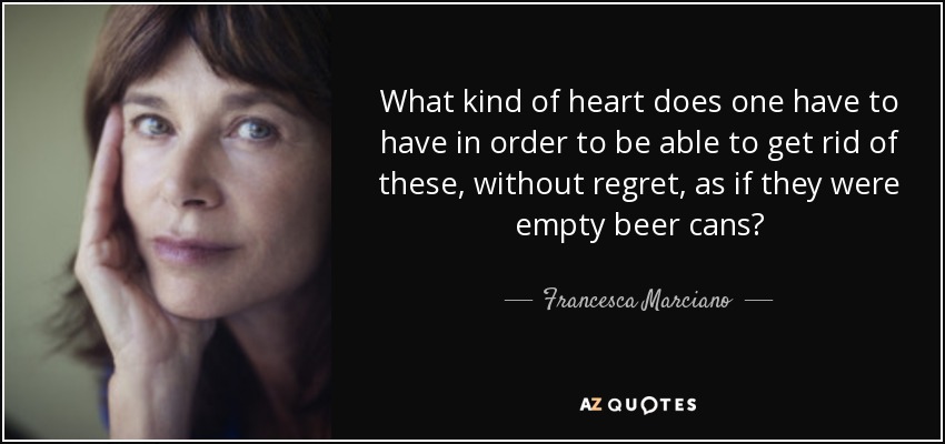 What kind of heart does one have to have in order to be able to get rid of these, without regret, as if they were empty beer cans? - Francesca Marciano