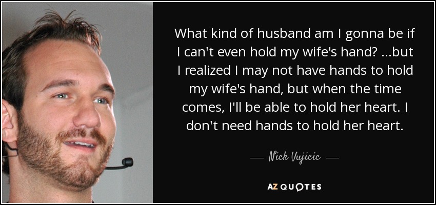 What kind of husband am I gonna be if I can't even hold my wife's hand? ...but I realized I may not have hands to hold my wife's hand, but when the time comes, I'll be able to hold her heart. I don't need hands to hold her heart. - Nick Vujicic