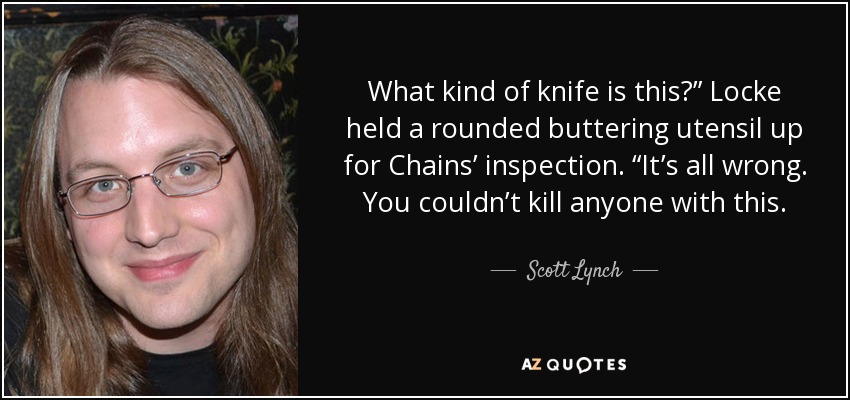 What kind of knife is this?” Locke held a rounded buttering utensil up for Chains’ inspection. “It’s all wrong. You couldn’t kill anyone with this. - Scott Lynch