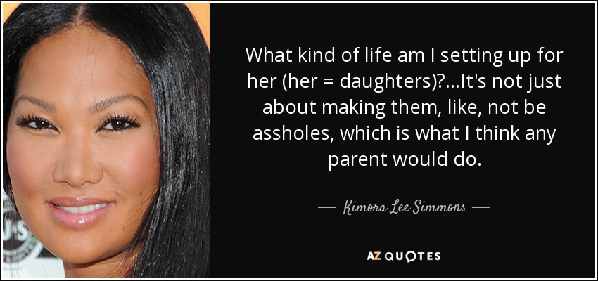 What kind of life am I setting up for her (her = daughters)?...It's not just about making them, like, not be assholes, which is what I think any parent would do. - Kimora Lee Simmons