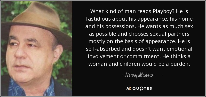 What kind of man reads Playboy? He is fastidious about his appearance, his home and his possessions. He wants as much sex as possible and chooses sexual partners mostly on the basis of appearance. He is self-absorbed and doesn't want emotional involvement or commitment. He thinks a woman and children would be a burden. - Henry Makow