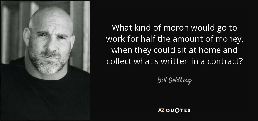 What kind of moron would go to work for half the amount of money, when they could sit at home and collect what's written in a contract? - Bill Goldberg
