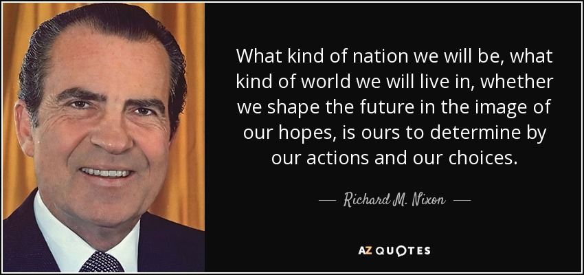 What kind of nation we will be, what kind of world we will live in, whether we shape the future in the image of our hopes, is ours to determine by our actions and our choices. - Richard M. Nixon