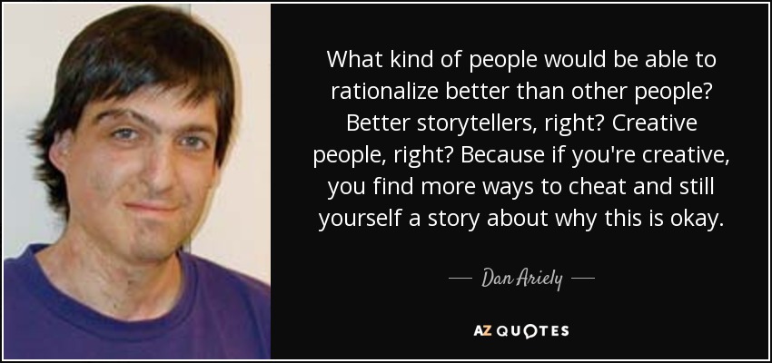 What kind of people would be able to rationalize better than other people? Better storytellers, right? Creative people, right? Because if you're creative, you find more ways to cheat and still yourself a story about why this is okay. - Dan Ariely