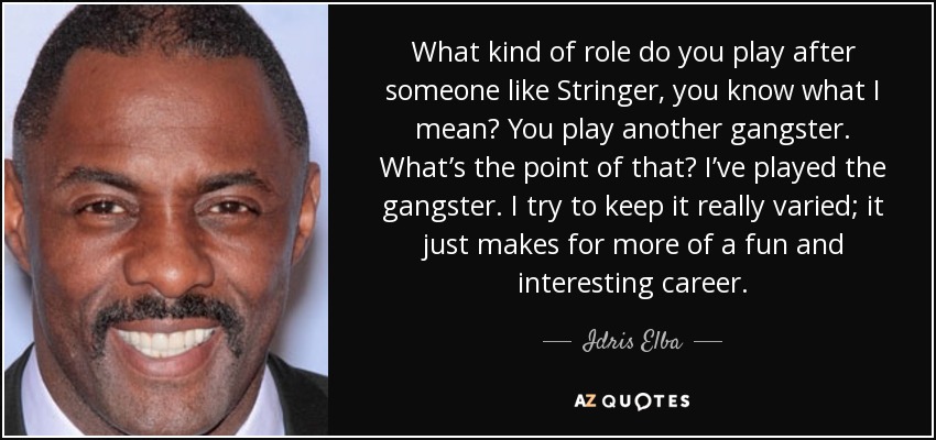 What kind of role do you play after someone like Stringer, you know what I mean? You play another gangster. What’s the point of that? I’ve played the gangster. I try to keep it really varied; it just makes for more of a fun and interesting career. - Idris Elba