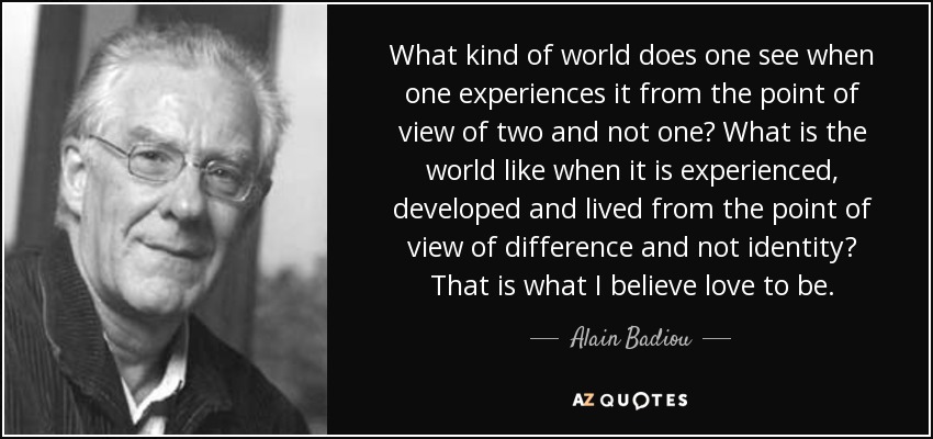 What kind of world does one see when one experiences it from the point of view of two and not one? What is the world like when it is experienced, developed and lived from the point of view of difference and not identity? That is what I believe love to be. - Alain Badiou
