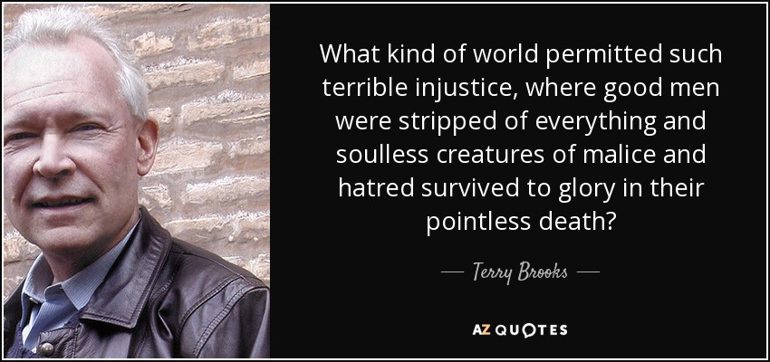 What kind of world permitted such terrible injustice, where good men were stripped of everything and soulless creatures of malice and hatred survived to glory in their pointless death? - Terry Brooks