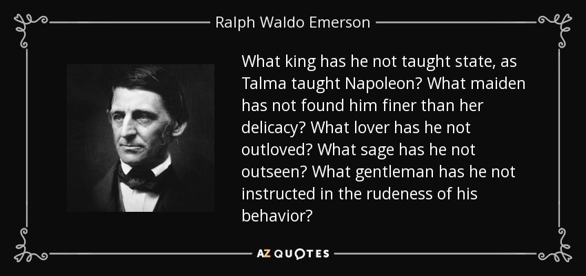 What king has he not taught state, as Talma taught Napoleon? What maiden has not found him finer than her delicacy? What lover has he not outloved? What sage has he not outseen? What gentleman has he not instructed in the rudeness of his behavior? - Ralph Waldo Emerson