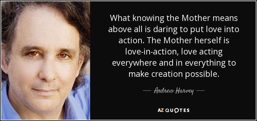 What knowing the Mother means above all is daring to put love into action. The Mother herself is love-in-action, love acting everywhere and in everything to make creation possible. - Andrew Harvey