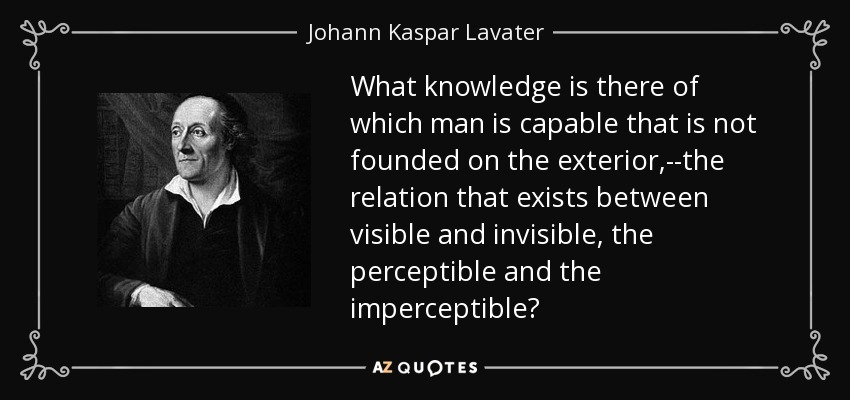 What knowledge is there of which man is capable that is not founded on the exterior,--the relation that exists between visible and invisible, the perceptible and the imperceptible? - Johann Kaspar Lavater