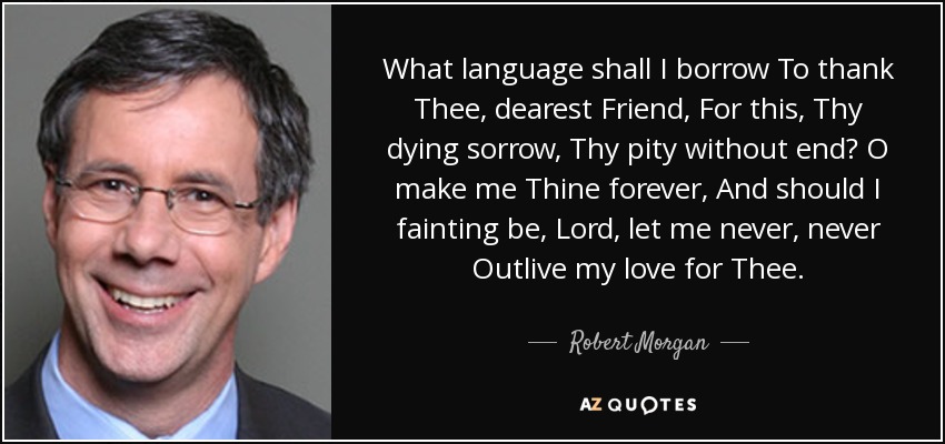 What language shall I borrow To thank Thee, dearest Friend, For this, Thy dying sorrow, Thy pity without end? O make me Thine forever, And should I fainting be, Lord, let me never, never Outlive my love for Thee. - Robert Morgan