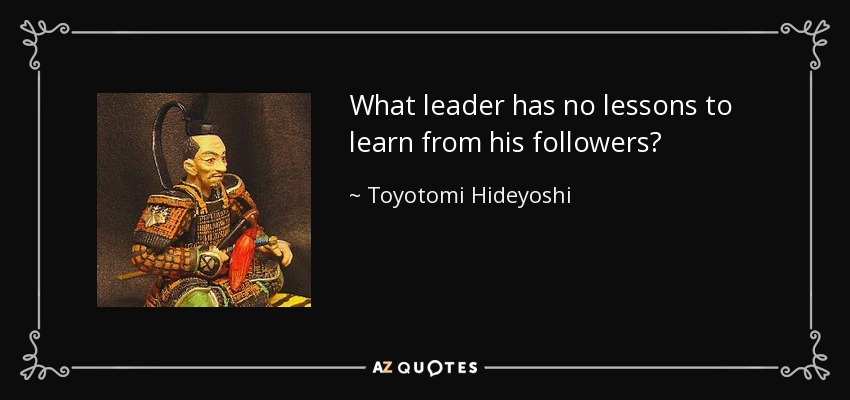 What leader has no lessons to learn from his followers? - Toyotomi Hideyoshi