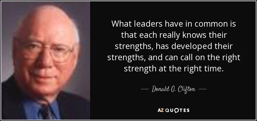 What leaders have in common is that each really knows their strengths, has developed their strengths, and can call on the right strength at the right time. - Donald O. Clifton