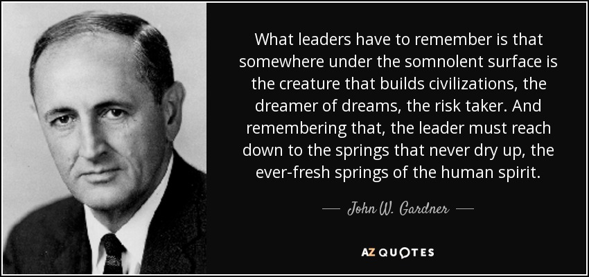 What leaders have to remember is that somewhere under the somnolent surface is the creature that builds civilizations, the dreamer of dreams, the risk taker. And remembering that, the leader must reach down to the springs that never dry up, the ever-fresh springs of the human spirit. - John W. Gardner