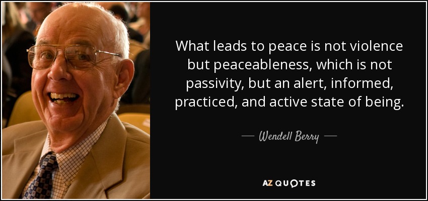 What leads to peace is not violence but peaceableness, which is not passivity, but an alert, informed, practiced, and active state of being. - Wendell Berry