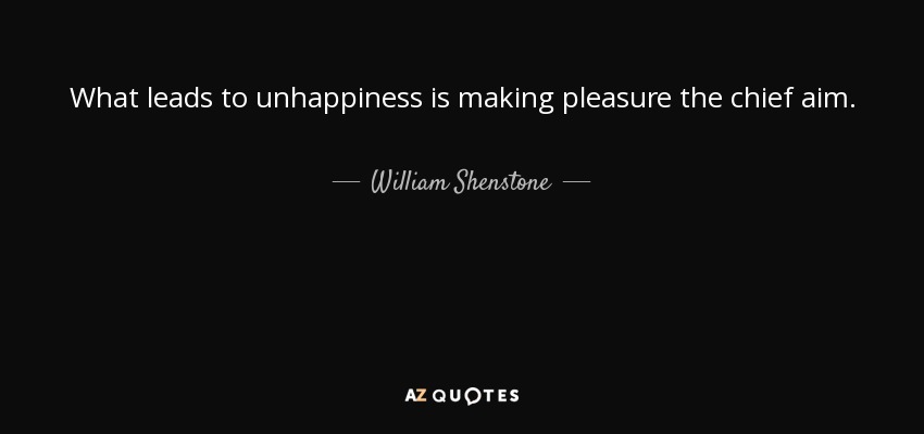 What leads to unhappiness is making pleasure the chief aim. - William Shenstone