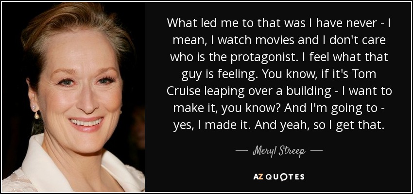 What led me to that was I have never - I mean, I watch movies and I don't care who is the protagonist. I feel what that guy is feeling. You know, if it's Tom Cruise leaping over a building - I want to make it, you know? And I'm going to - yes, I made it. And yeah, so I get that. - Meryl Streep