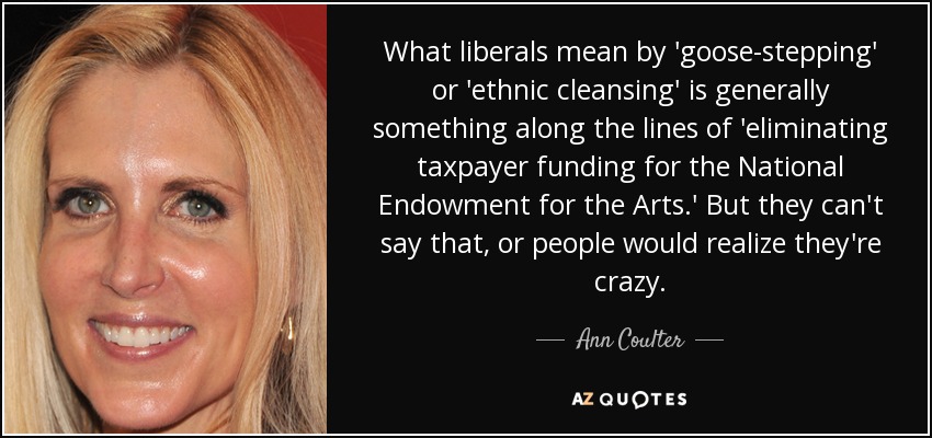 What liberals mean by 'goose-stepping' or 'ethnic cleansing' is generally something along the lines of 'eliminating taxpayer funding for the National Endowment for the Arts.' But they can't say that, or people would realize they're crazy. - Ann Coulter