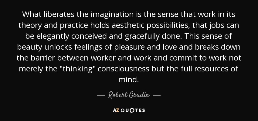 What liberates the imagination is the sense that work in its theory and practice holds aesthetic possibilities, that jobs can be elegantly conceived and gracefully done. This sense of beauty unlocks feelings of pleasure and love and breaks down the barrier between worker and work and commit to work not merely the 