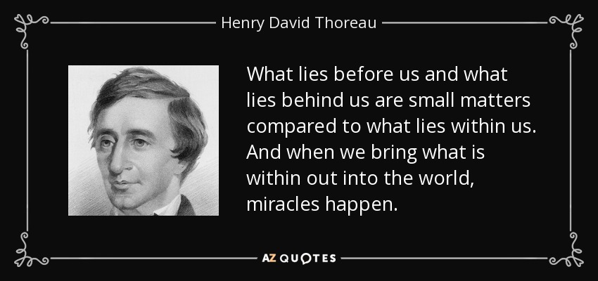 What lies before us and what lies behind us are small matters compared to what lies within us. And when we bring what is within out into the world, miracles happen. - Henry David Thoreau