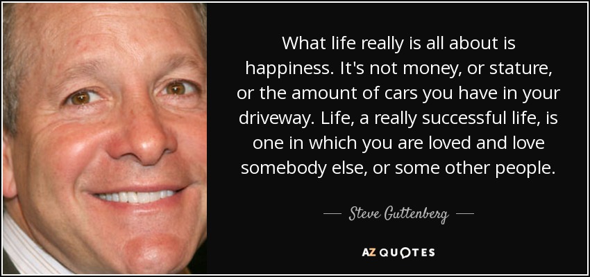 What life really is all about is happiness. It's not money, or stature, or the amount of cars you have in your driveway. Life, a really successful life, is one in which you are loved and love somebody else, or some other people. - Steve Guttenberg