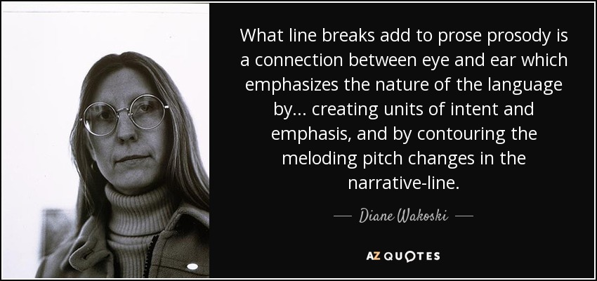 What line breaks add to prose prosody is a connection between eye and ear which emphasizes the nature of the language by ... creating units of intent and emphasis, and by contouring the meloding pitch changes in the narrative-line. - Diane Wakoski