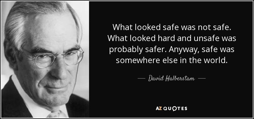 What looked safe was not safe. What looked hard and unsafe was probably safer. Anyway, safe was somewhere else in the world. - David Halberstam