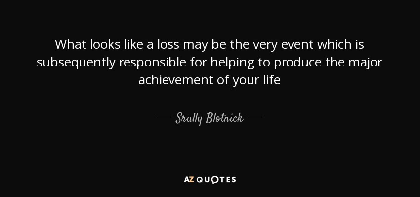 What looks like a loss may be the very event which is subsequently responsible for helping to produce the major achievement of your life - Srully Blotnick