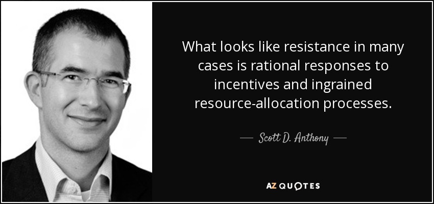 What looks like resistance in many cases is rational responses to incentives and ingrained resource-allocation processes. - Scott D. Anthony