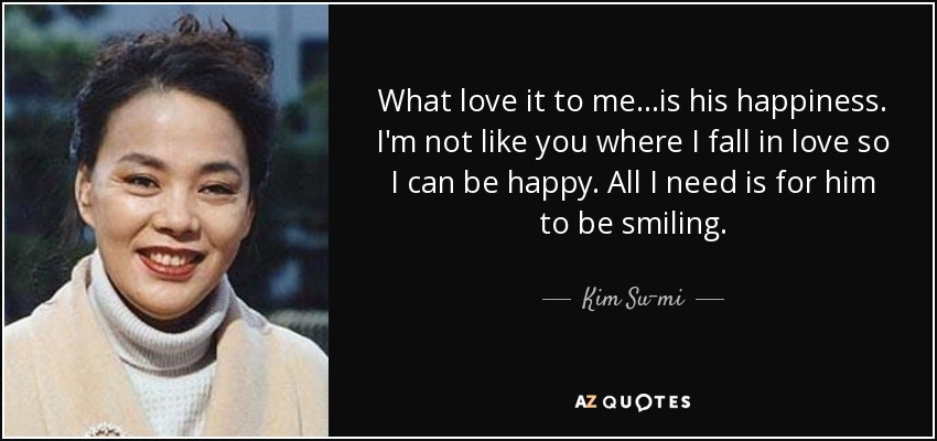 What love it to me...is his happiness. I'm not like you where I fall in love so I can be happy. All I need is for him to be smiling. - Kim Su-mi