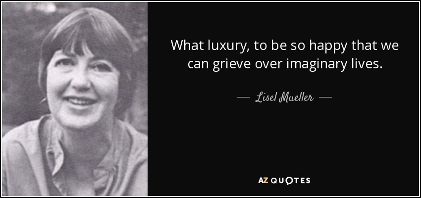 What luxury, to be so happy that we can grieve over imaginary lives. - Lisel Mueller