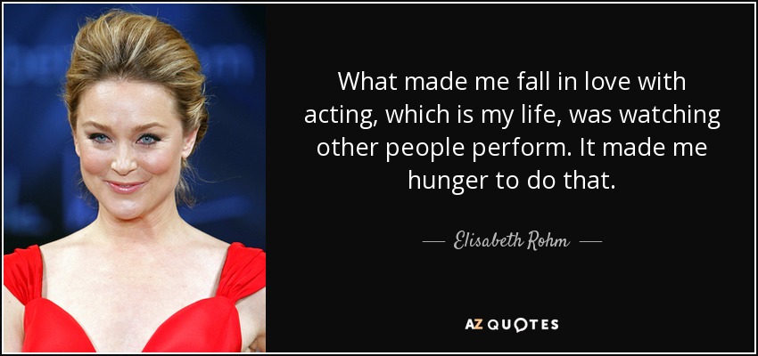What made me fall in love with acting, which is my life, was watching other people perform. It made me hunger to do that. - Elisabeth Rohm