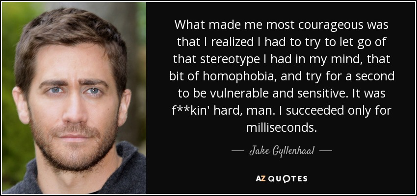 What made me most courageous was that I realized I had to try to let go of that stereotype I had in my mind, that bit of homophobia, and try for a second to be vulnerable and sensitive. It was f**kin' hard, man. I succeeded only for milliseconds. - Jake Gyllenhaal