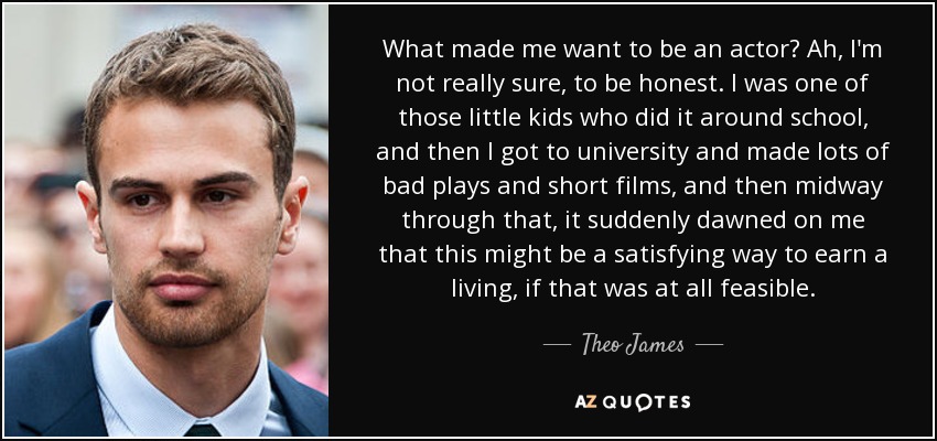 What made me want to be an actor? Ah, I'm not really sure, to be honest. I was one of those little kids who did it around school, and then I got to university and made lots of bad plays and short films, and then midway through that, it suddenly dawned on me that this might be a satisfying way to earn a living, if that was at all feasible. - Theo James