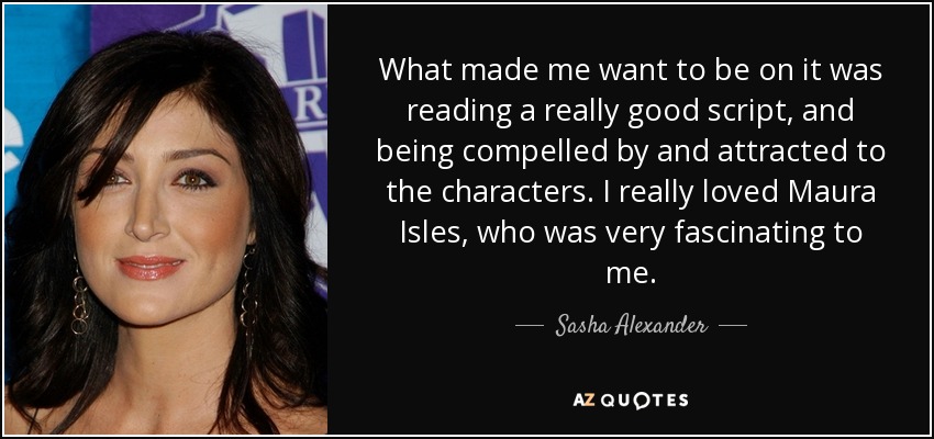 What made me want to be on it was reading a really good script, and being compelled by and attracted to the characters. I really loved Maura Isles, who was very fascinating to me. - Sasha Alexander