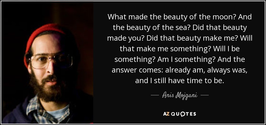 What made the beauty of the moon? And the beauty of the sea? Did that beauty made you? Did that beauty make me? Will that make me something? Will I be something? Am I something? And the answer comes: already am, always was, and I still have time to be. - Anis Mojgani