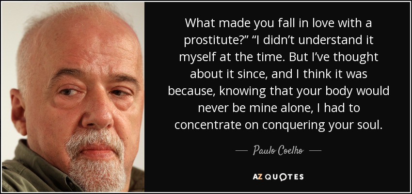 What made you fall in love with a prostitute?” “I didn’t understand it myself at the time. But I’ve thought about it since, and I think it was because, knowing that your body would never be mine alone, I had to concentrate on conquering your soul. - Paulo Coelho