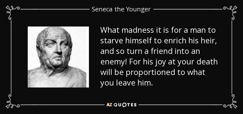 What madness it is for a man to starve himself to enrich his heir, and so turn a friend into an enemy! For his joy at your death will be proportioned to what you leave him. - Seneca the Younger