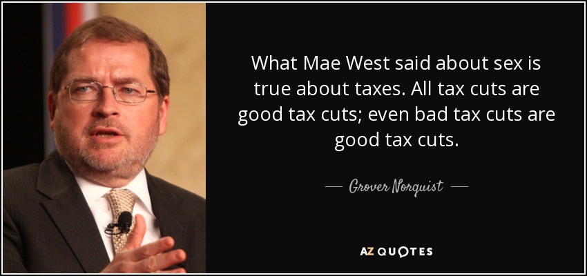 What Mae West said about sex is true about taxes. All tax cuts are good tax cuts; even bad tax cuts are good tax cuts. - Grover Norquist